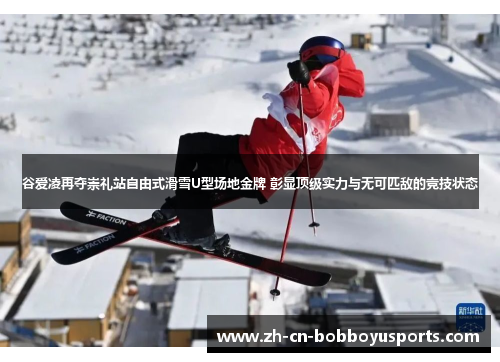 谷爱凌再夺崇礼站自由式滑雪U型场地金牌 彰显顶级实力与无可匹敌的竞技状态