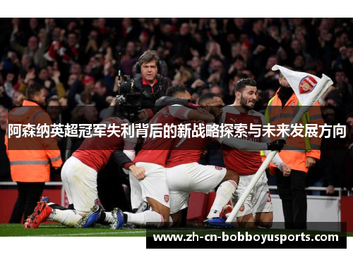 阿森纳英超冠军失利背后的新战略探索与未来发展方向