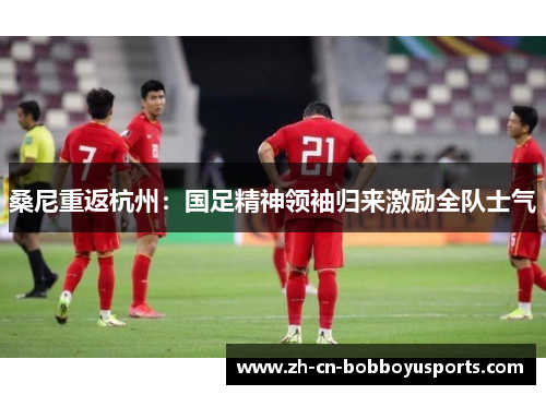 桑尼重返杭州：国足精神领袖归来激励全队士气