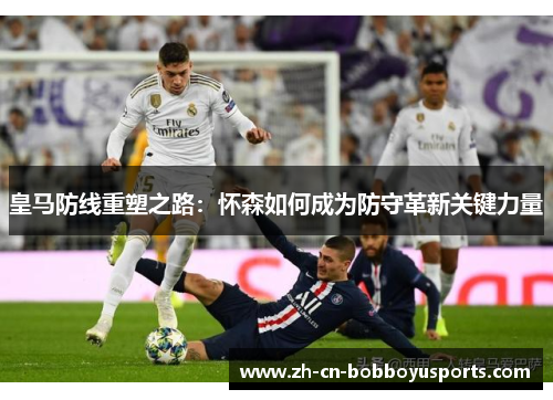 皇马防线重塑之路：怀森如何成为防守革新关键力量