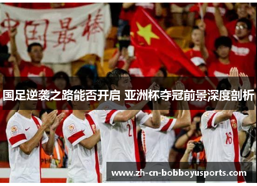 国足逆袭之路能否开启 亚洲杯夺冠前景深度剖析