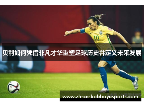 贝利如何凭借非凡才华重塑足球历史并定义未来发展