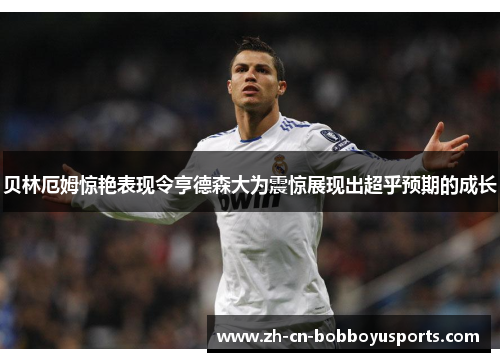 贝林厄姆惊艳表现令亨德森大为震惊展现出超乎预期的成长