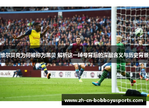 维尔贝克为何被称为黑贝 解析这一绰号背后的深层含义与历史背景